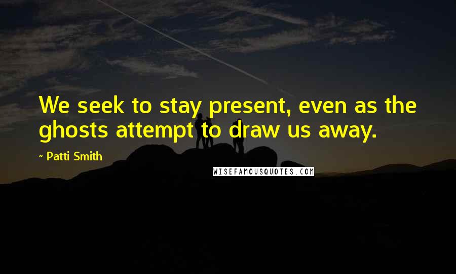 Patti Smith Quotes: We seek to stay present, even as the ghosts attempt to draw us away.