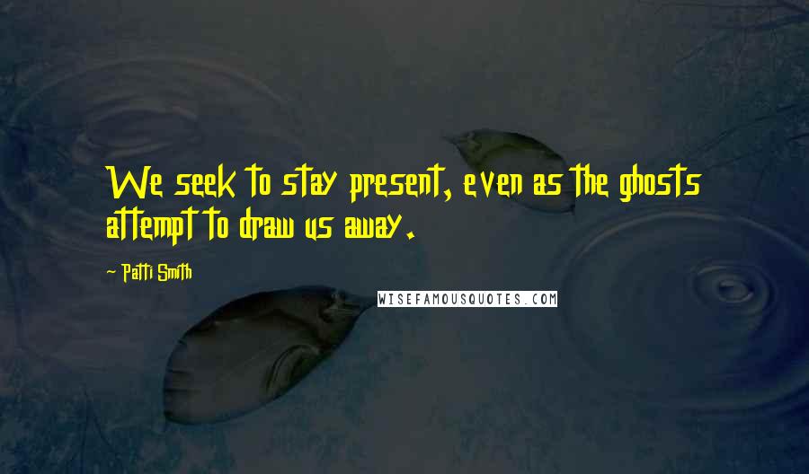 Patti Smith Quotes: We seek to stay present, even as the ghosts attempt to draw us away.