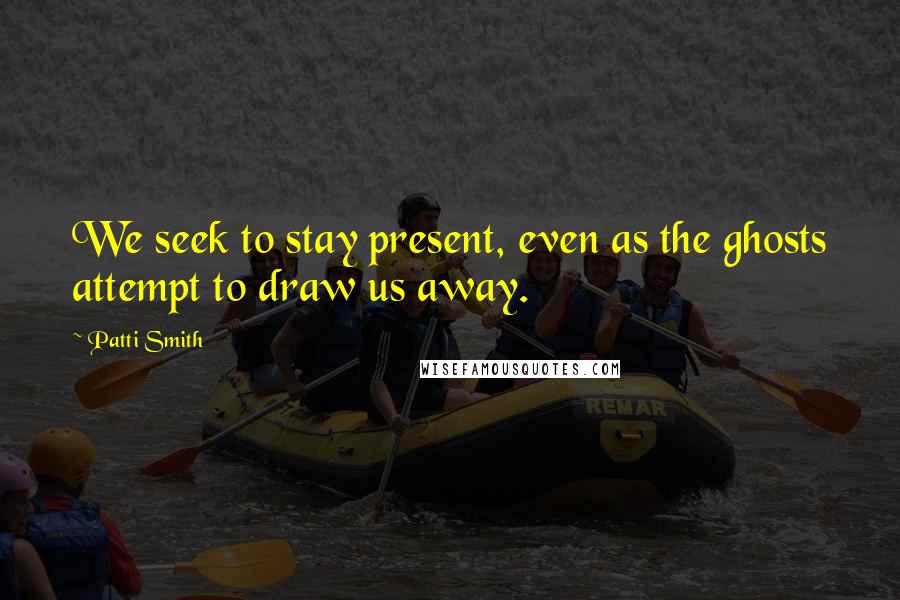 Patti Smith Quotes: We seek to stay present, even as the ghosts attempt to draw us away.