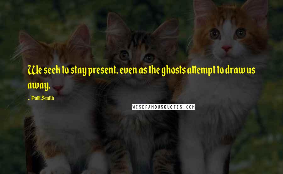 Patti Smith Quotes: We seek to stay present, even as the ghosts attempt to draw us away.
