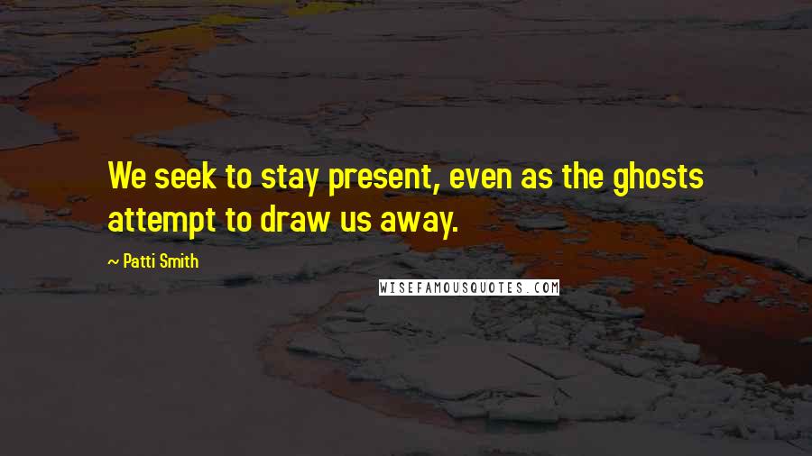 Patti Smith Quotes: We seek to stay present, even as the ghosts attempt to draw us away.