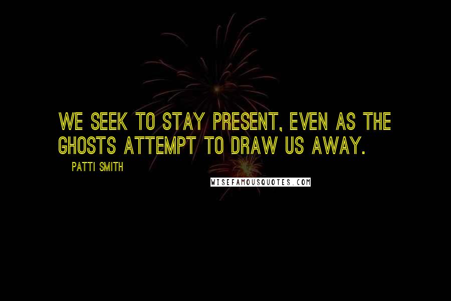 Patti Smith Quotes: We seek to stay present, even as the ghosts attempt to draw us away.