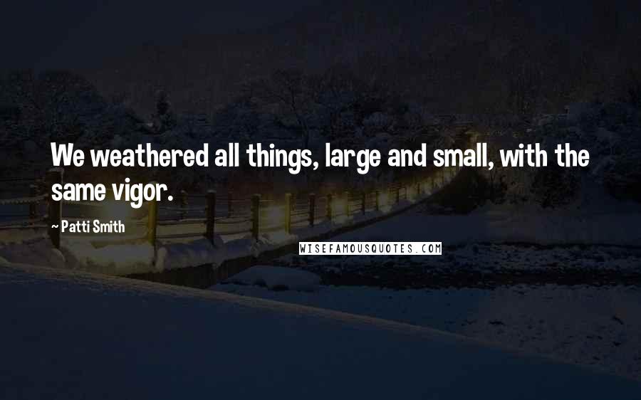 Patti Smith Quotes: We weathered all things, large and small, with the same vigor.