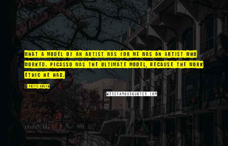 Patti Smith Quotes: What a model of an artist was for me was an artist who worked. Picasso was the ultimate model, because the work ethic he had.