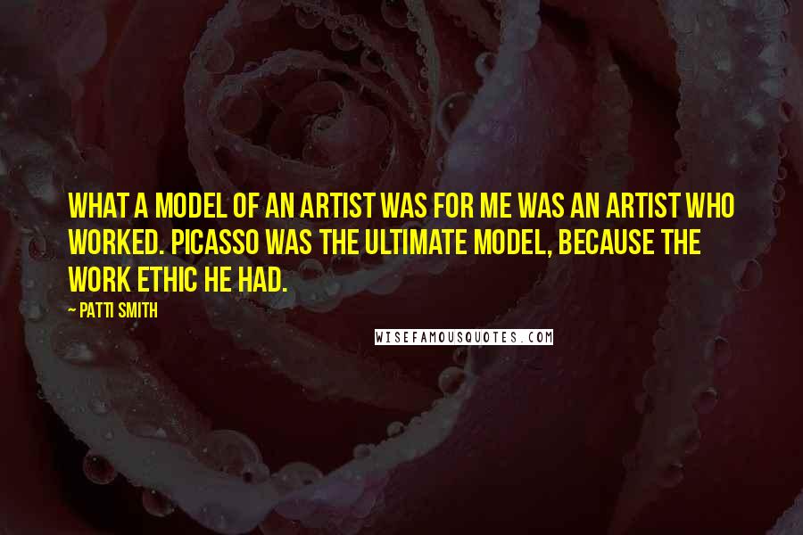 Patti Smith Quotes: What a model of an artist was for me was an artist who worked. Picasso was the ultimate model, because the work ethic he had.