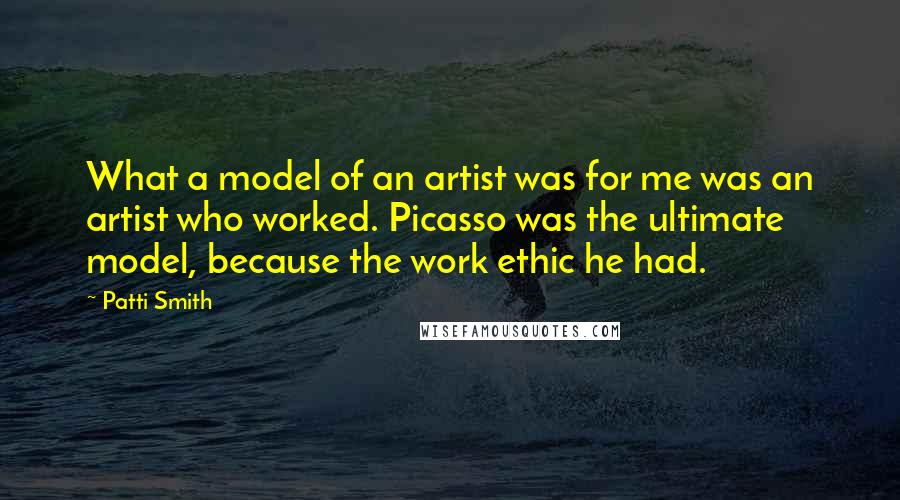 Patti Smith Quotes: What a model of an artist was for me was an artist who worked. Picasso was the ultimate model, because the work ethic he had.