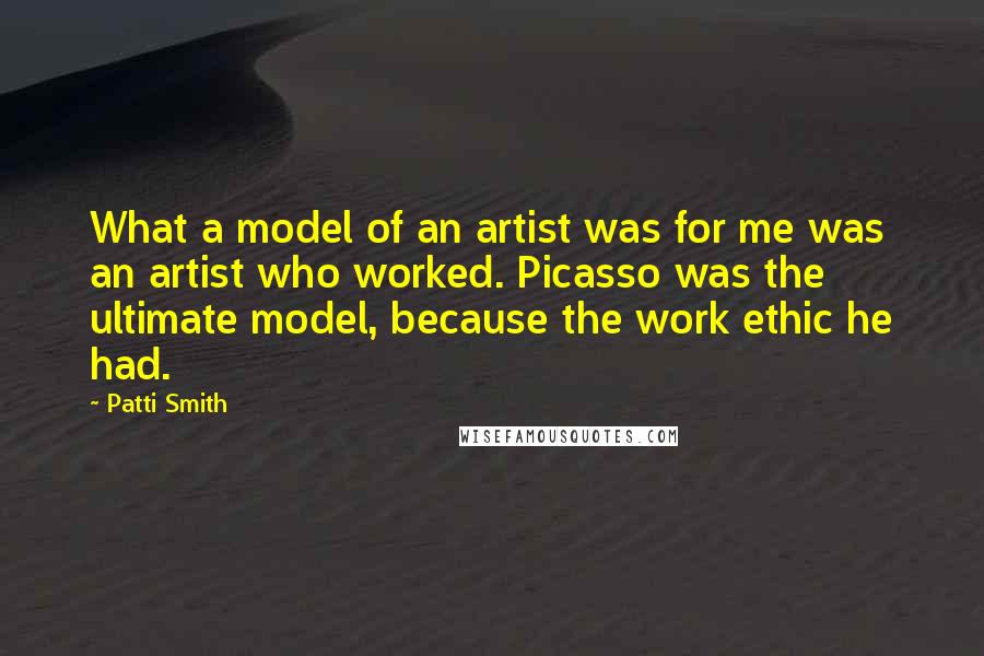 Patti Smith Quotes: What a model of an artist was for me was an artist who worked. Picasso was the ultimate model, because the work ethic he had.