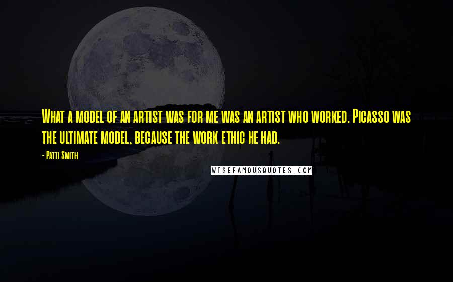 Patti Smith Quotes: What a model of an artist was for me was an artist who worked. Picasso was the ultimate model, because the work ethic he had.