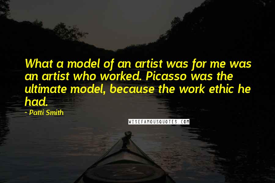 Patti Smith Quotes: What a model of an artist was for me was an artist who worked. Picasso was the ultimate model, because the work ethic he had.