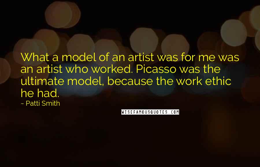 Patti Smith Quotes: What a model of an artist was for me was an artist who worked. Picasso was the ultimate model, because the work ethic he had.