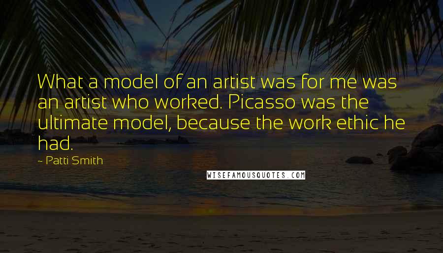 Patti Smith Quotes: What a model of an artist was for me was an artist who worked. Picasso was the ultimate model, because the work ethic he had.