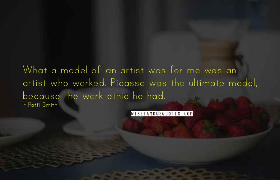 Patti Smith Quotes: What a model of an artist was for me was an artist who worked. Picasso was the ultimate model, because the work ethic he had.