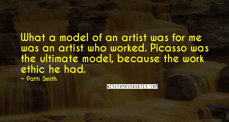 Patti Smith Quotes: What a model of an artist was for me was an artist who worked. Picasso was the ultimate model, because the work ethic he had.