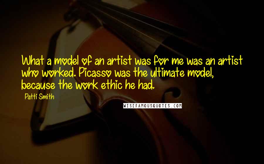 Patti Smith Quotes: What a model of an artist was for me was an artist who worked. Picasso was the ultimate model, because the work ethic he had.