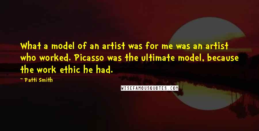 Patti Smith Quotes: What a model of an artist was for me was an artist who worked. Picasso was the ultimate model, because the work ethic he had.