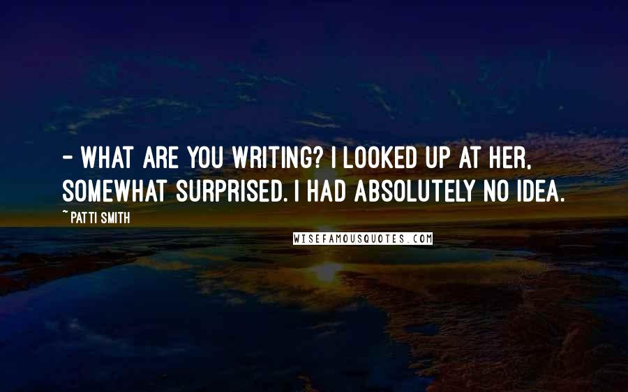 Patti Smith Quotes: - What are you writing? I looked up at her, somewhat surprised. I had absolutely no idea.
