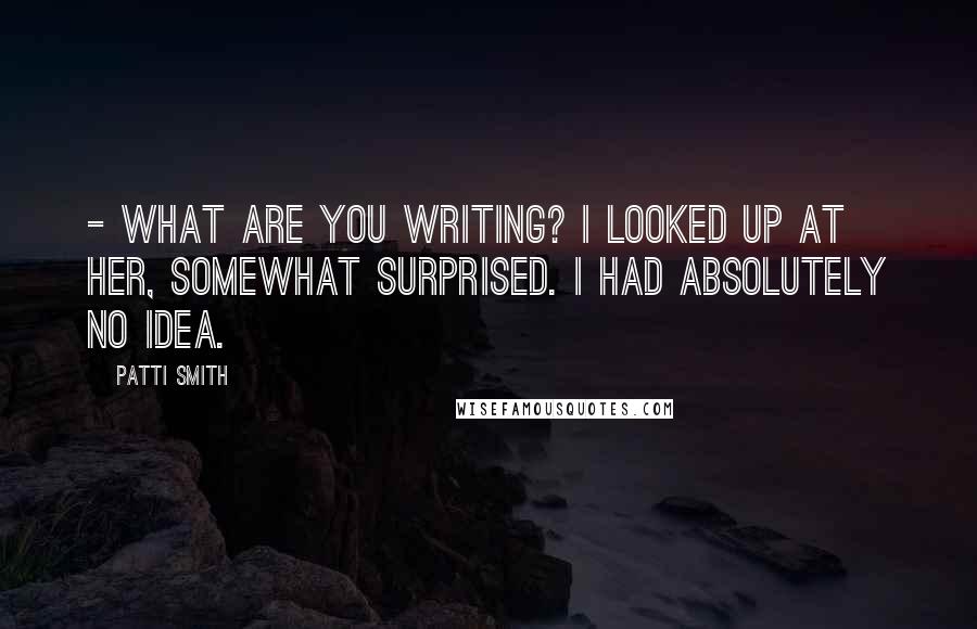 Patti Smith Quotes: - What are you writing? I looked up at her, somewhat surprised. I had absolutely no idea.