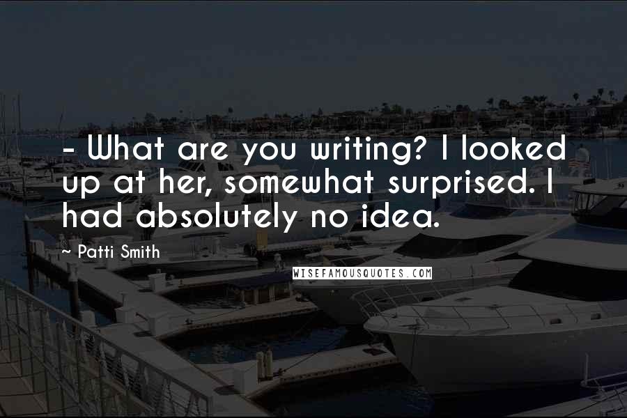 Patti Smith Quotes: - What are you writing? I looked up at her, somewhat surprised. I had absolutely no idea.