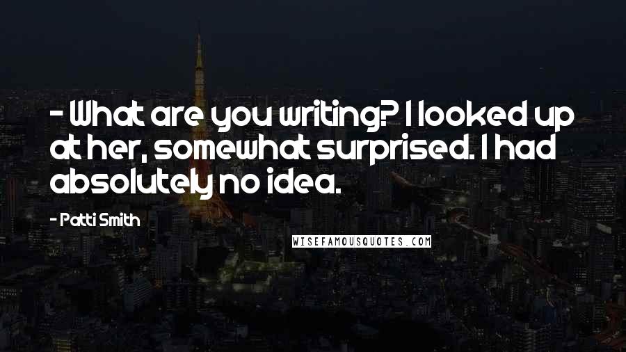 Patti Smith Quotes: - What are you writing? I looked up at her, somewhat surprised. I had absolutely no idea.