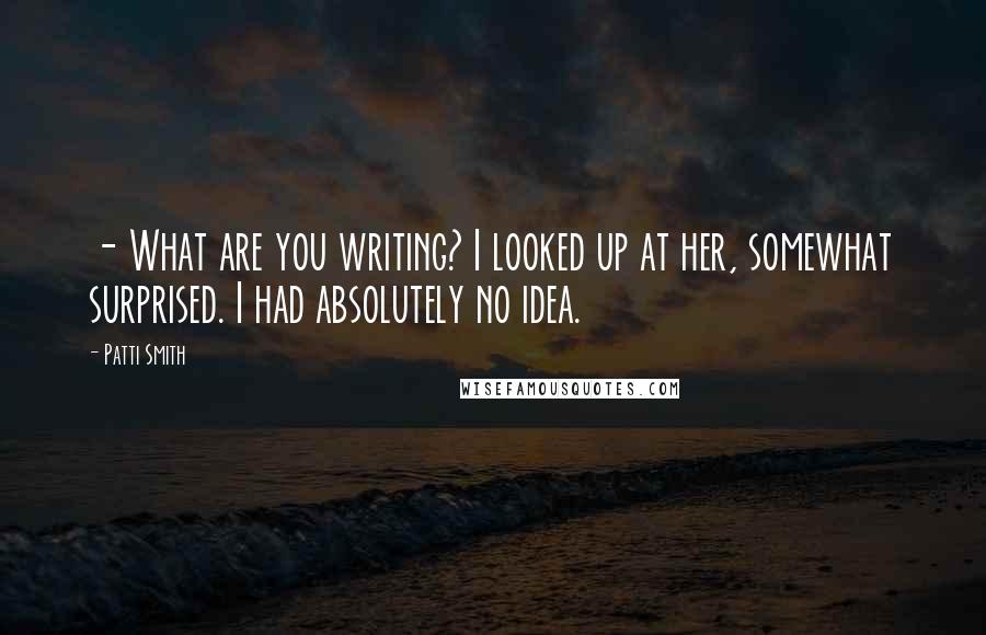 Patti Smith Quotes: - What are you writing? I looked up at her, somewhat surprised. I had absolutely no idea.