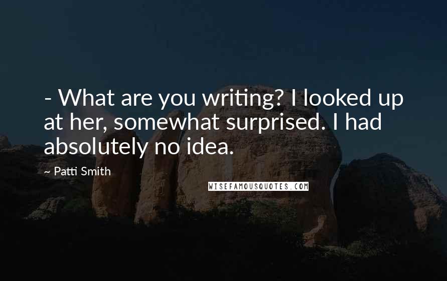 Patti Smith Quotes: - What are you writing? I looked up at her, somewhat surprised. I had absolutely no idea.