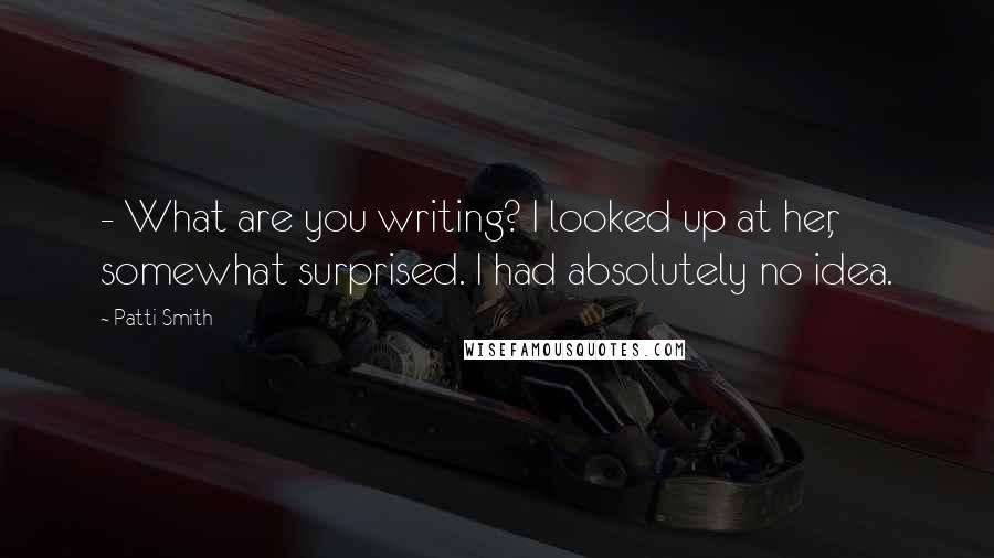 Patti Smith Quotes: - What are you writing? I looked up at her, somewhat surprised. I had absolutely no idea.