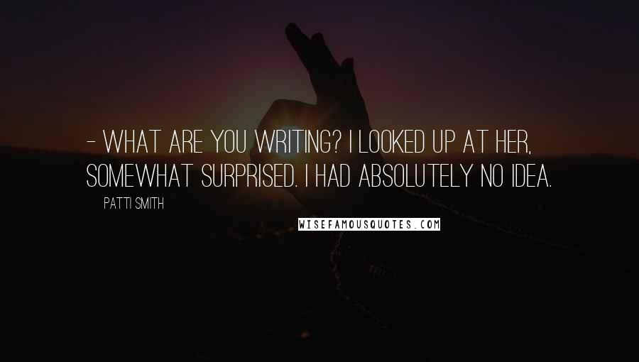 Patti Smith Quotes: - What are you writing? I looked up at her, somewhat surprised. I had absolutely no idea.