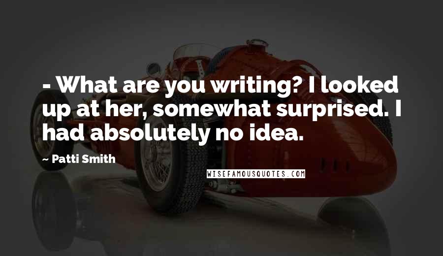 Patti Smith Quotes: - What are you writing? I looked up at her, somewhat surprised. I had absolutely no idea.