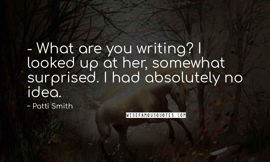Patti Smith Quotes: - What are you writing? I looked up at her, somewhat surprised. I had absolutely no idea.