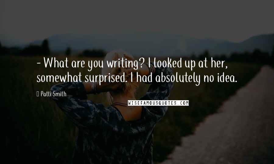 Patti Smith Quotes: - What are you writing? I looked up at her, somewhat surprised. I had absolutely no idea.