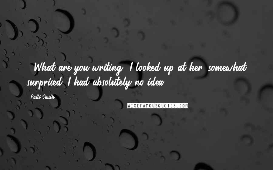 Patti Smith Quotes: - What are you writing? I looked up at her, somewhat surprised. I had absolutely no idea.