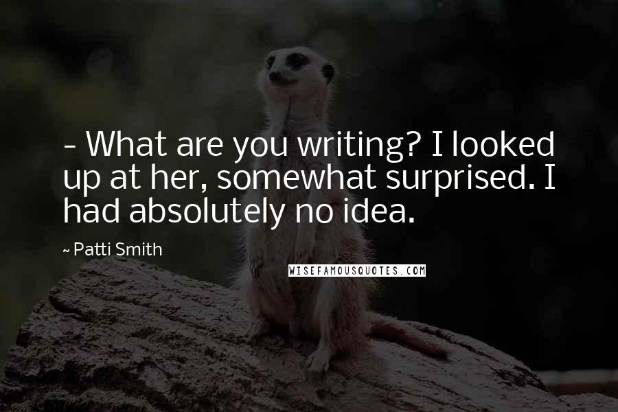 Patti Smith Quotes: - What are you writing? I looked up at her, somewhat surprised. I had absolutely no idea.