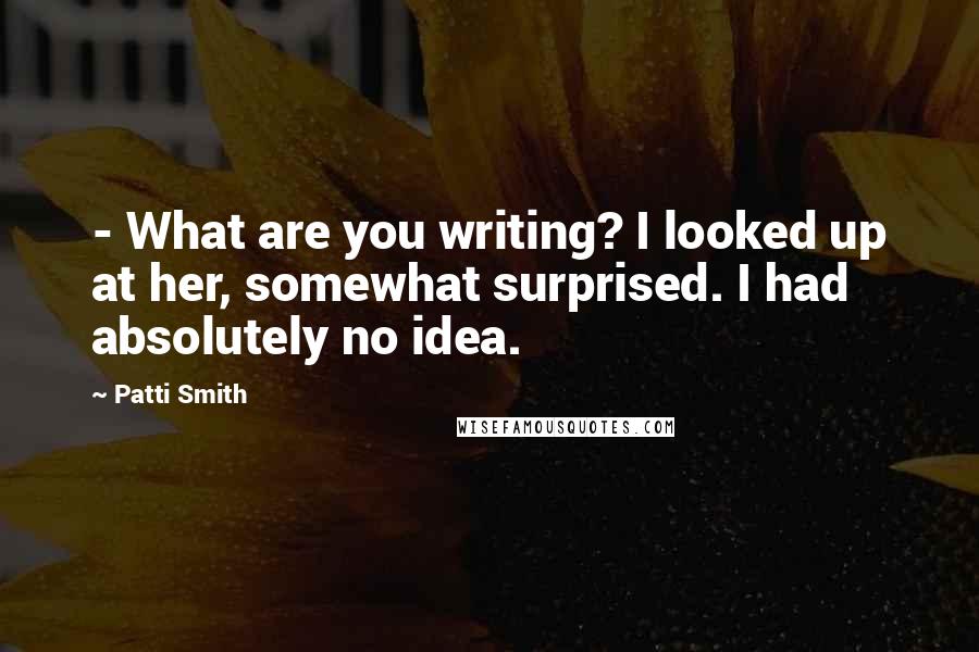 Patti Smith Quotes: - What are you writing? I looked up at her, somewhat surprised. I had absolutely no idea.