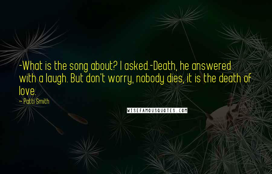 Patti Smith Quotes: -What is the song about? I asked.-Death, he answered with a laugh. But don't worry, nobody dies, it is the death of love.