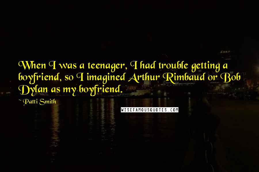 Patti Smith Quotes: When I was a teenager, I had trouble getting a boyfriend, so I imagined Arthur Rimbaud or Bob Dylan as my boyfriend.