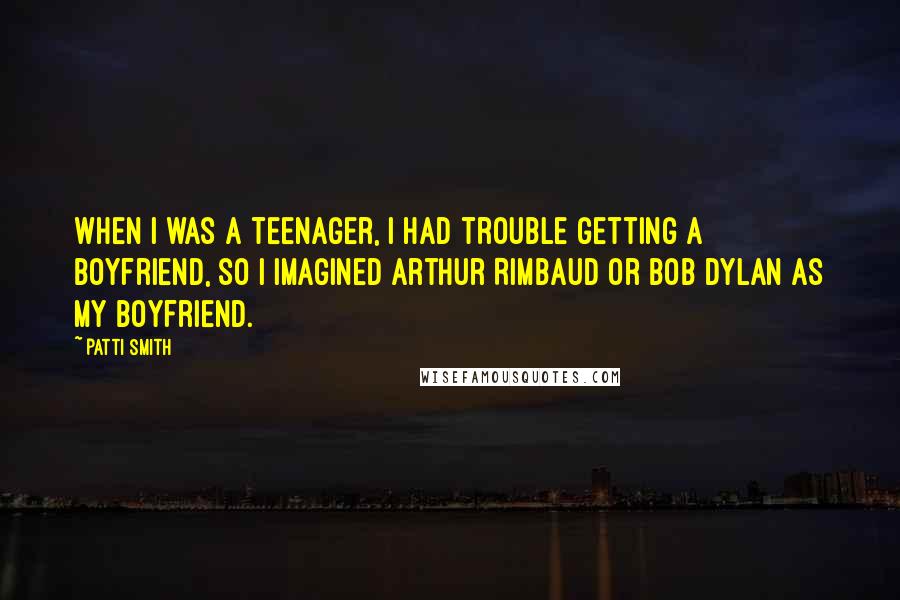 Patti Smith Quotes: When I was a teenager, I had trouble getting a boyfriend, so I imagined Arthur Rimbaud or Bob Dylan as my boyfriend.