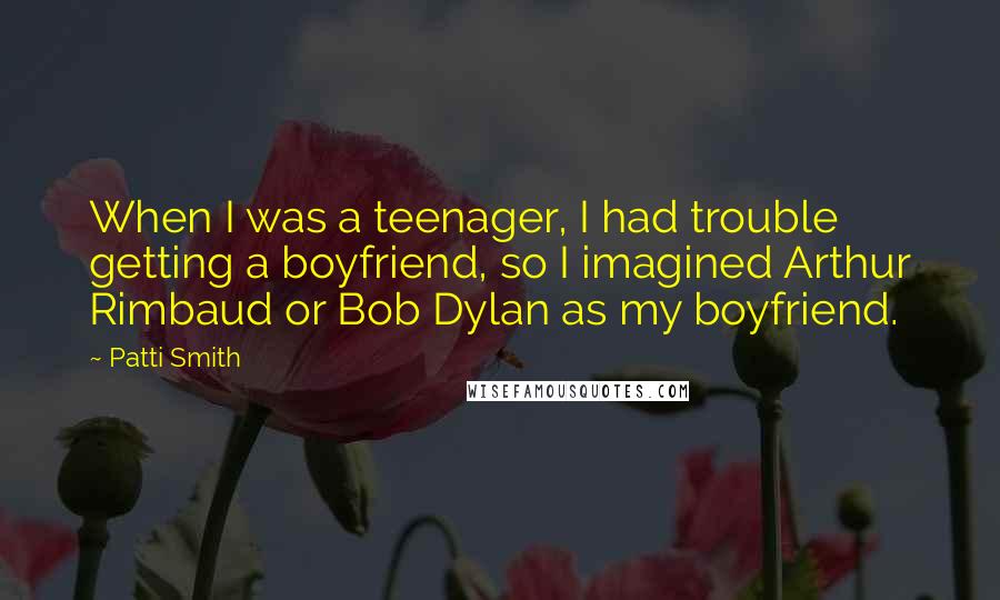 Patti Smith Quotes: When I was a teenager, I had trouble getting a boyfriend, so I imagined Arthur Rimbaud or Bob Dylan as my boyfriend.