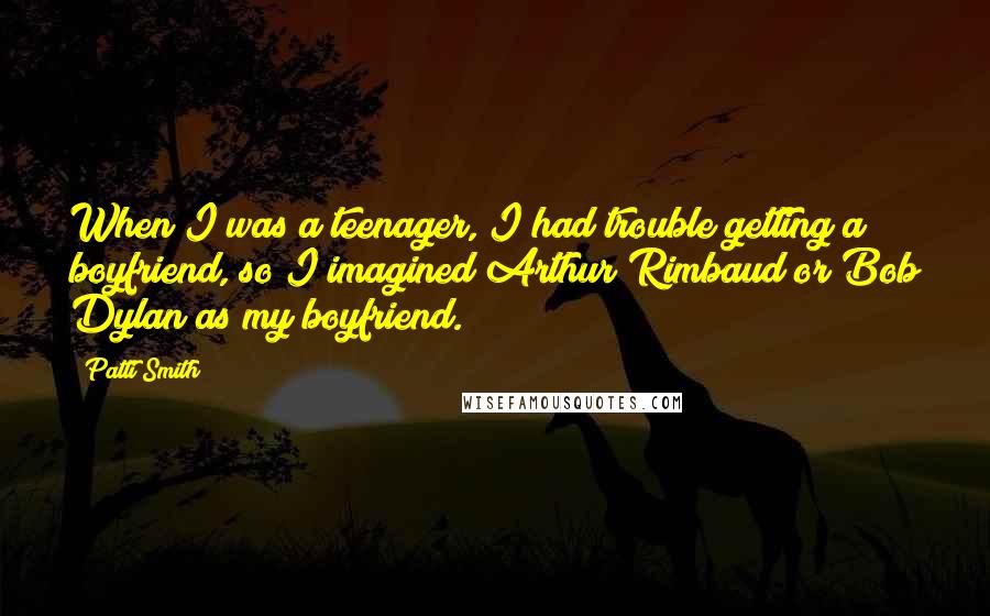 Patti Smith Quotes: When I was a teenager, I had trouble getting a boyfriend, so I imagined Arthur Rimbaud or Bob Dylan as my boyfriend.