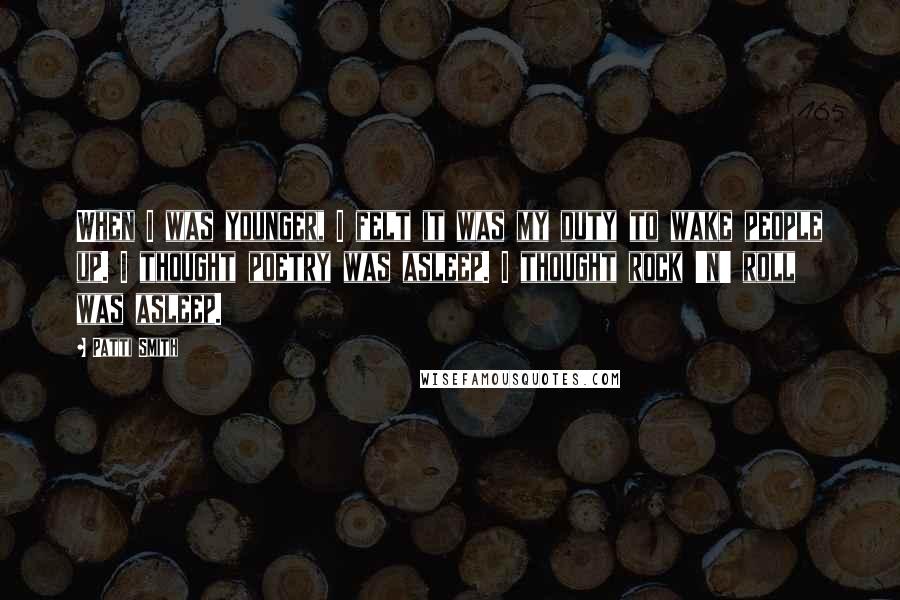 Patti Smith Quotes: When I was younger, I felt it was my duty to wake people up. I thought poetry was asleep. I thought rock 'n' roll was asleep.