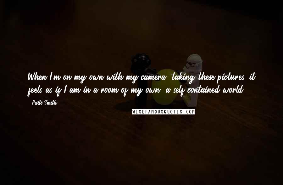 Patti Smith Quotes: When I'm on my own with my camera, taking these pictures, it feels as if I am in a room of my own, a self-contained world.