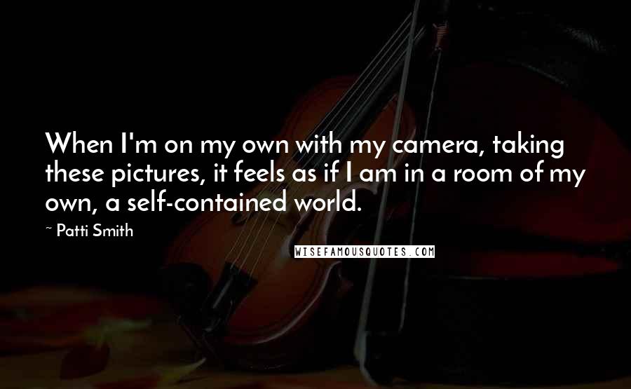 Patti Smith Quotes: When I'm on my own with my camera, taking these pictures, it feels as if I am in a room of my own, a self-contained world.