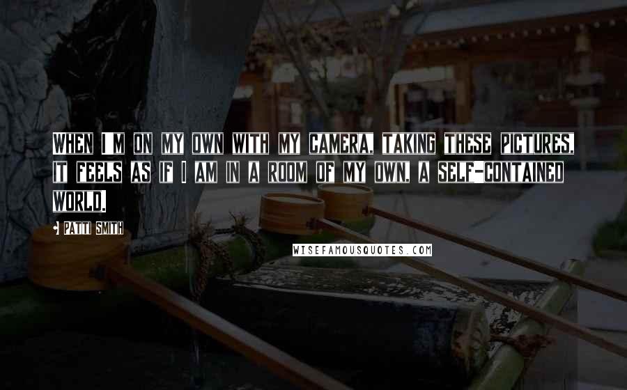 Patti Smith Quotes: When I'm on my own with my camera, taking these pictures, it feels as if I am in a room of my own, a self-contained world.