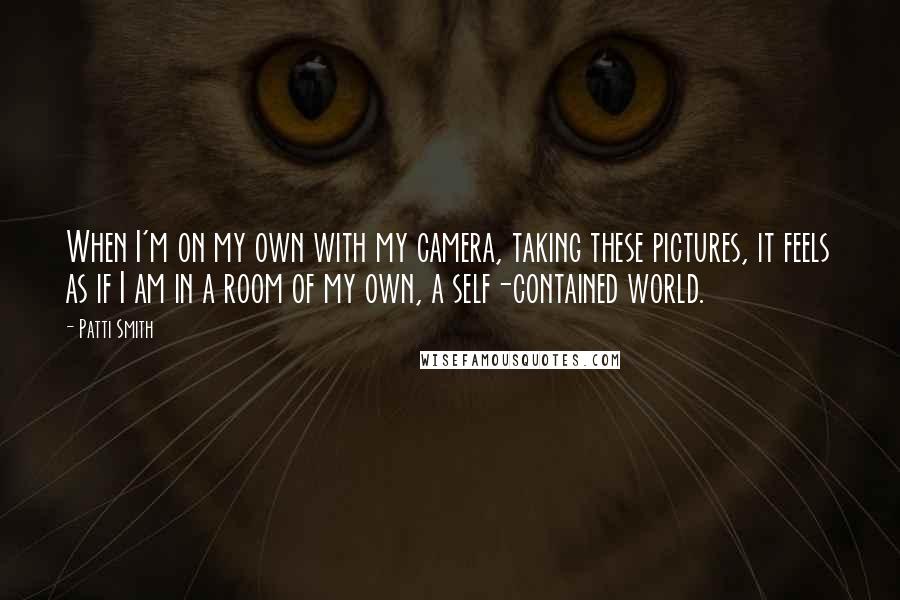 Patti Smith Quotes: When I'm on my own with my camera, taking these pictures, it feels as if I am in a room of my own, a self-contained world.