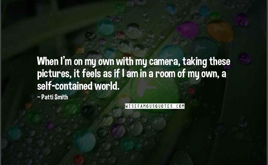 Patti Smith Quotes: When I'm on my own with my camera, taking these pictures, it feels as if I am in a room of my own, a self-contained world.