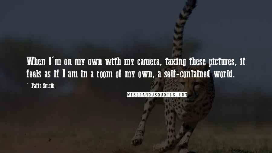Patti Smith Quotes: When I'm on my own with my camera, taking these pictures, it feels as if I am in a room of my own, a self-contained world.