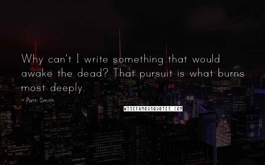 Patti Smith Quotes: Why can't I write something that would awake the dead? That pursuit is what burns most deeply.