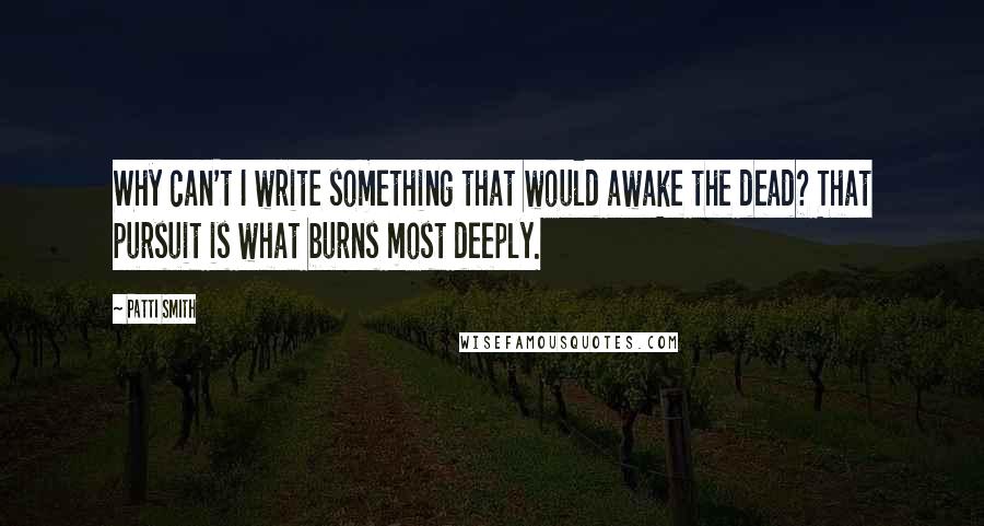 Patti Smith Quotes: Why can't I write something that would awake the dead? That pursuit is what burns most deeply.