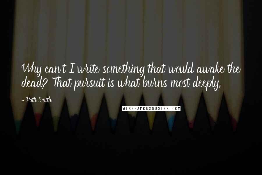 Patti Smith Quotes: Why can't I write something that would awake the dead? That pursuit is what burns most deeply.