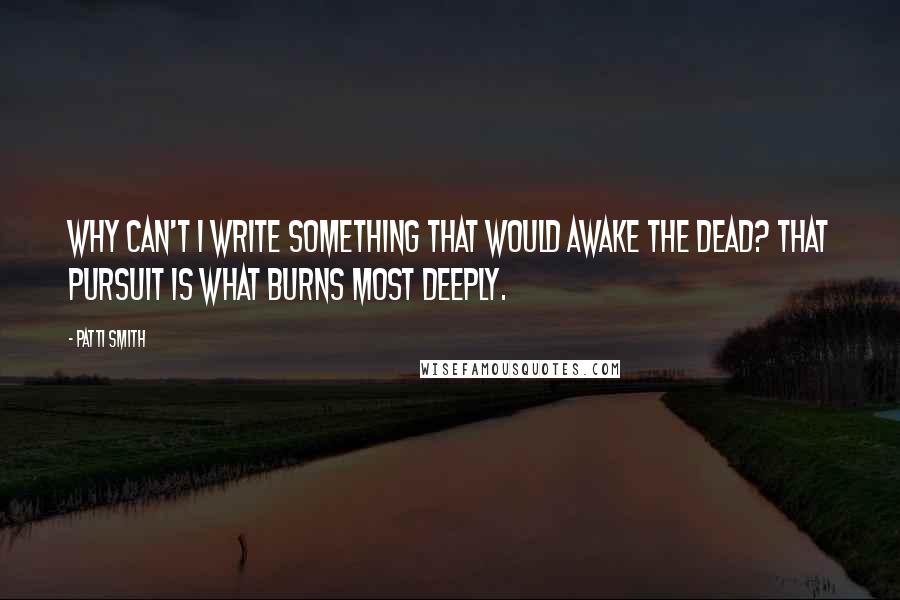 Patti Smith Quotes: Why can't I write something that would awake the dead? That pursuit is what burns most deeply.