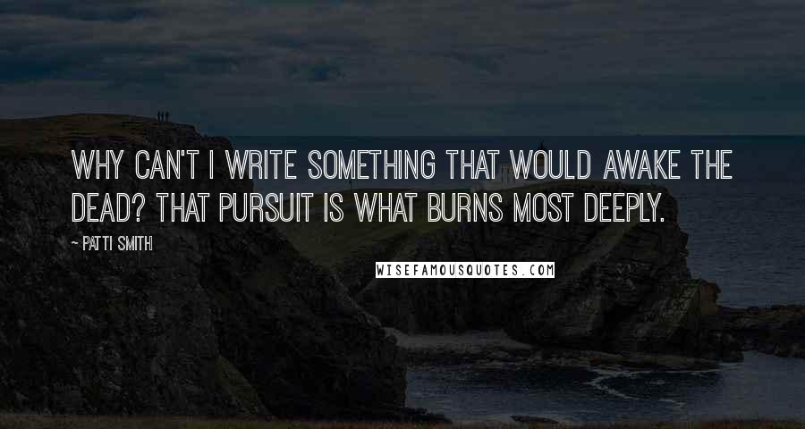 Patti Smith Quotes: Why can't I write something that would awake the dead? That pursuit is what burns most deeply.